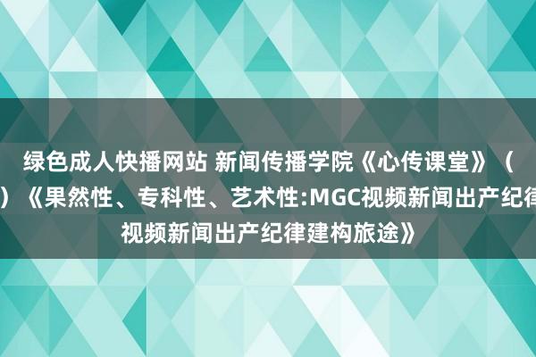 绿色成人快播网站 新闻传播学院《心传课堂》（第八十一讲）《果然性、专科性、艺术性:MGC视频新闻出产纪律建构旅途》