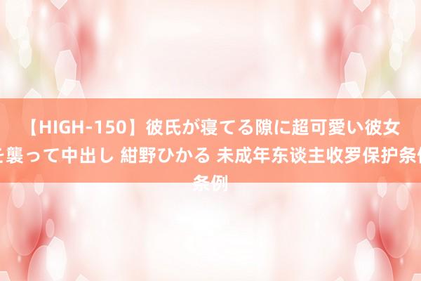 【HIGH-150】彼氏が寝てる隙に超可愛い彼女を襲って中出し 紺野ひかる 未成年东谈主收罗保护条例