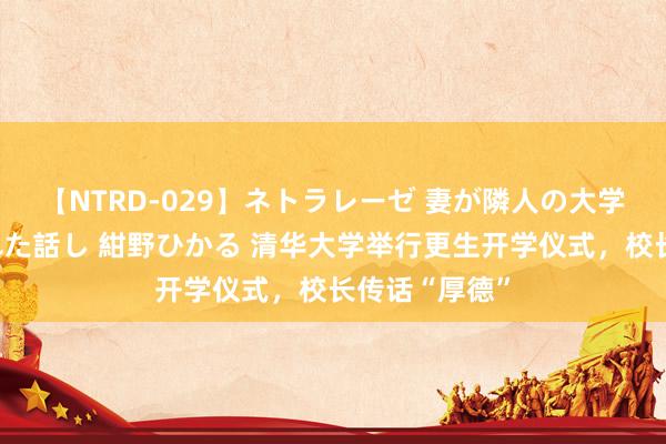 【NTRD-029】ネトラレーゼ 妻が隣人の大学生に寝盗られた話し 紺野ひかる 清华大学举行更生开学仪式，校长传话“厚德”