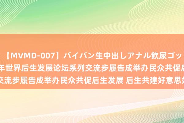 【MVMD-007】パイパン生中出しアナル飲尿ゴックンFUCK rico 2024年世界后生发展论坛系列交流步履告成举办民众共促后生发展 后生共建好意思好改日