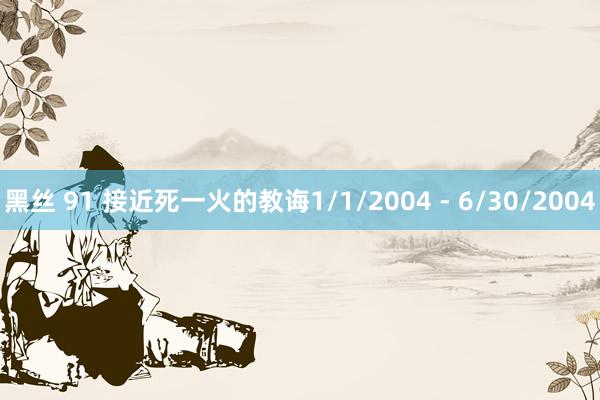 黑丝 91 接近死一火的教诲1/1/2004 - 6/30/2004