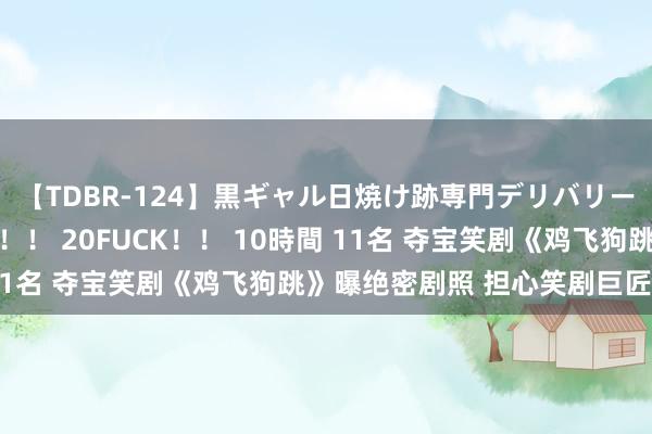 【TDBR-124】黒ギャル日焼け跡専門デリバリーヘルス チョーベスト！！ 20FUCK！！ 10時間 11名 夺宝笑剧《鸡飞狗跳》曝绝密剧照 担心笑剧巨匠鲁芬