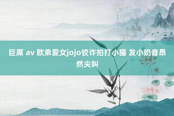 巨屌 av 欧弟爱女jojo狡诈拍打小猫 发小奶音昂然尖叫