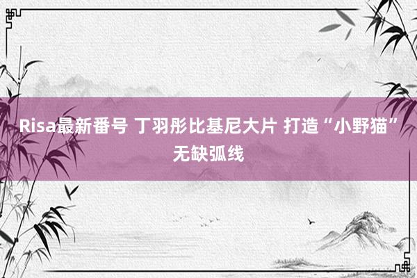 Risa最新番号 丁羽彤比基尼大片 打造“小野猫”无缺弧线