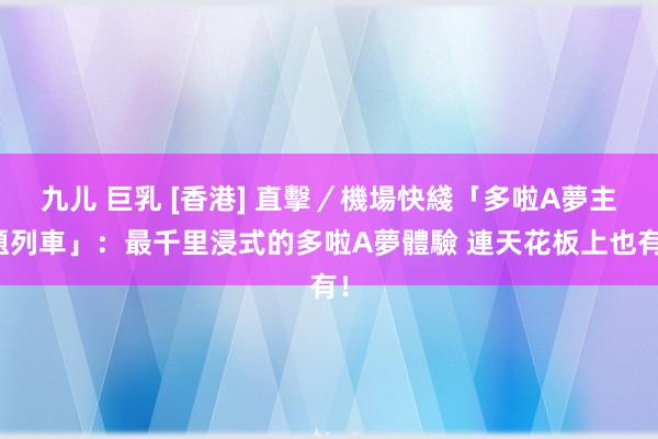 九儿 巨乳 [香港] 直擊／機場快綫「多啦A夢主題列車」：最千里浸式的多啦A夢體驗 連天花板上也有！