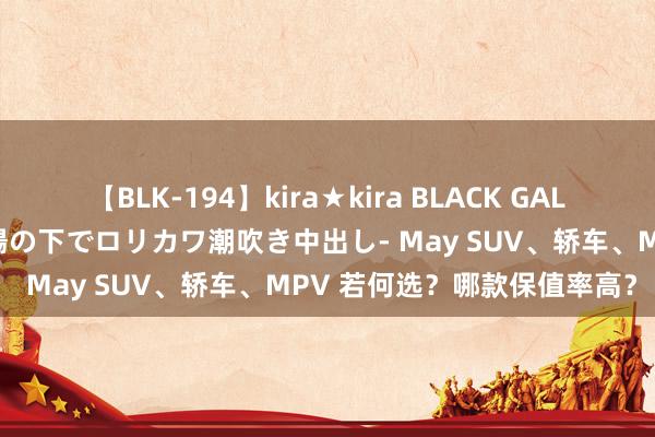 【BLK-194】kira★kira BLACK GAL 黒ギャル青姦露出-灼熱太陽の下でロリカワ潮吹き中出し- May SUV、轿车、MPV 若何选？哪款保值率高？