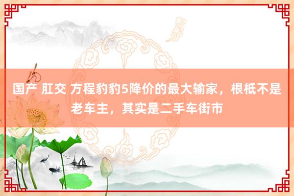 国产 肛交 方程豹豹5降价的最大输家，根柢不是老车主，其实是二手车街市