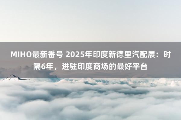 MIHO最新番号 2025年印度新德里汽配展：时隔6年，进驻印度商场的最好平台