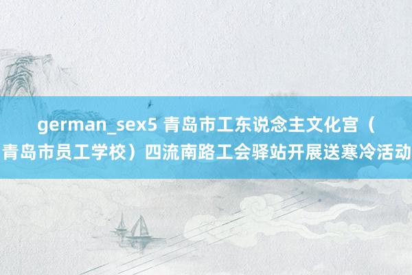 german_sex5 青岛市工东说念主文化宫（青岛市员工学校）四流南路工会驿站开展送寒冷活动