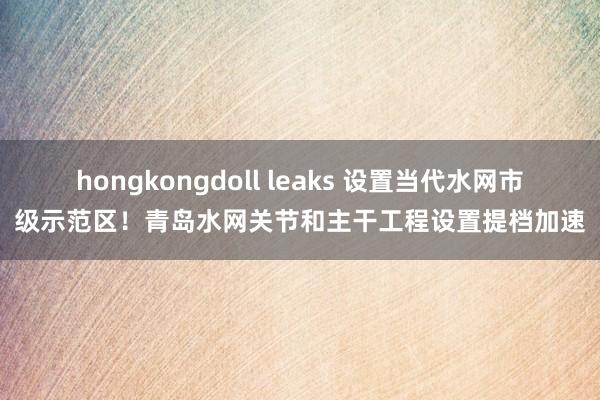 hongkongdoll leaks 设置当代水网市级示范区！青岛水网关节和主干工程设置提档加速