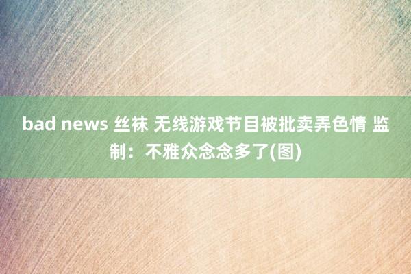 bad news 丝袜 无线游戏节目被批卖弄色情 监制：不雅众念念多了(图)