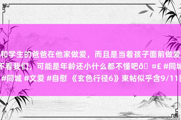 和学生的爸爸在他家做爱，而且是当着孩子面前做爱，太刺激了，孩子完全不看我们，可能是年龄还小什么都不懂吧🤣 #同城 #文爱 #自慰 《玄色行径6》柬帖似乎含9/11图片 动视进军删除