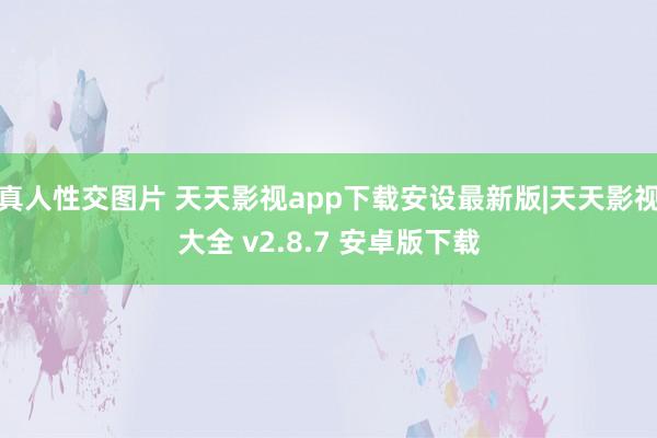 真人性交图片 天天影视app下载安设最新版|天天影视大全 v2.8.7 安卓版下载