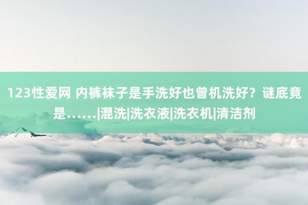 123性爱网 内裤袜子是手洗好也曾机洗好？谜底竟是……|混洗|洗衣液|洗衣机|清洁剂