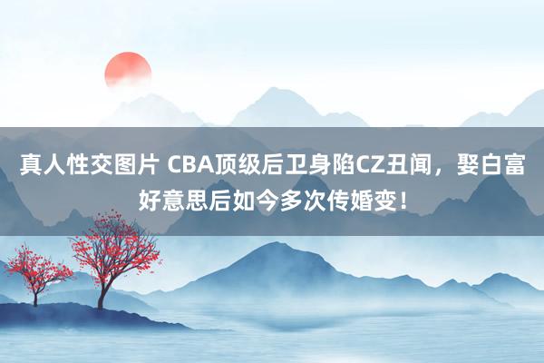 真人性交图片 CBA顶级后卫身陷CZ丑闻，娶白富好意思后如今多次传婚变！