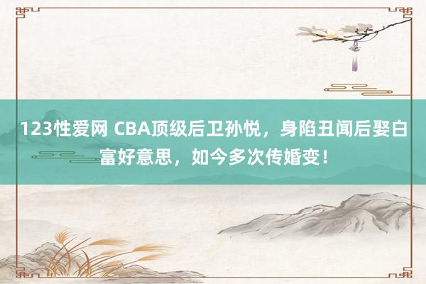 123性爱网 CBA顶级后卫孙悦，身陷丑闻后娶白富好意思，如今多次传婚变！