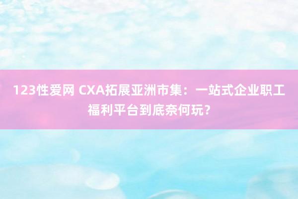 123性爱网 CXA拓展亚洲市集：一站式企业职工福利平台到底奈何玩？