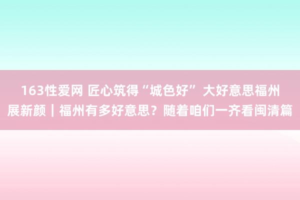 163性爱网 匠心筑得“城色好” 大好意思福州展新颜｜福州有多好意思？随着咱们一齐看闽清篇