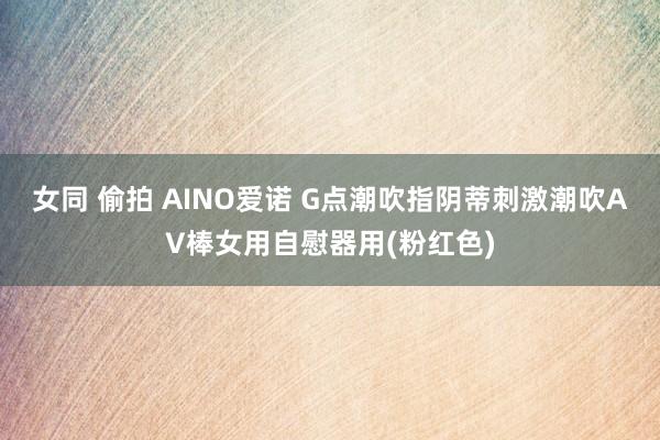 女同 偷拍 AINO爱诺 G点潮吹指阴蒂刺激潮吹AV棒女用自慰器用(粉红色)