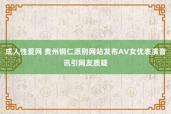 成人性爱网 贵州铜仁派别网站发布AV女优表演音讯引网友质疑