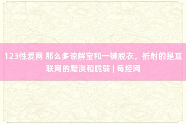 123性爱网 那么多谅解宝和一键脱衣，折射的是互联网的黯淡和脆弱 | 每经网