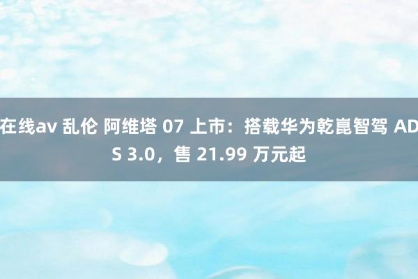 在线av 乱伦 阿维塔 07 上市：搭载华为乾崑智驾 ADS 3.0，售 21.99 万元起