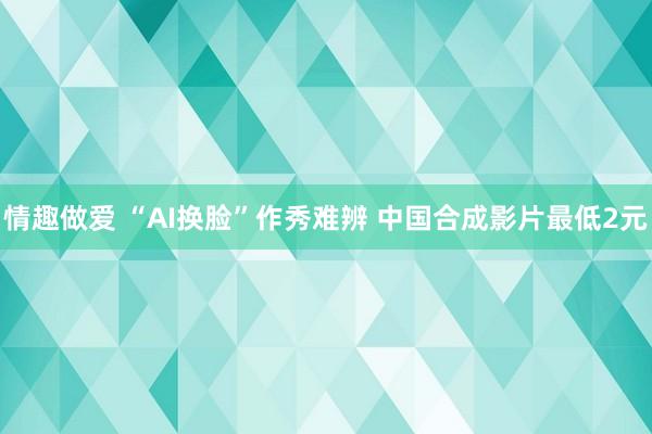 情趣做爱 “AI换脸”作秀难辨 中国合成影片最低2元