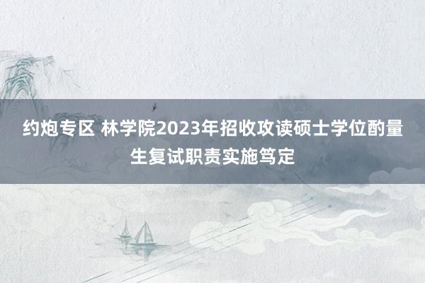 约炮专区 林学院2023年招收攻读硕士学位酌量生复试职责实施笃定