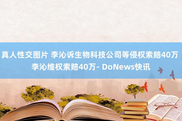 真人性交图片 李沁诉生物科技公司等侵权索赔40万 李沁维权索赔40万- DoNews快讯