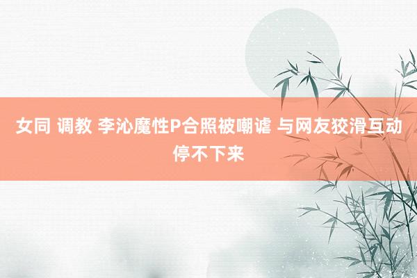 女同 调教 李沁魔性P合照被嘲谑 与网友狡滑互动停不下来