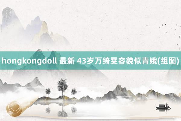 hongkongdoll 最新 43岁万绮雯容貌似青娥(组图)