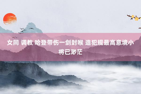 女同 调教 哈登带伤一剑封喉 造犯规最高意境小将已渺茫