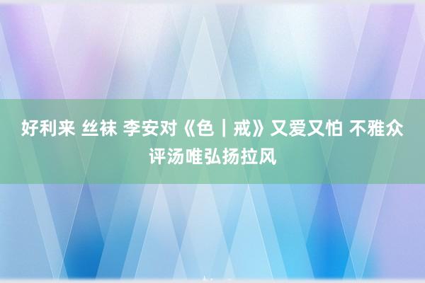 好利来 丝袜 李安对《色｜戒》又爱又怕 不雅众评汤唯弘扬拉风