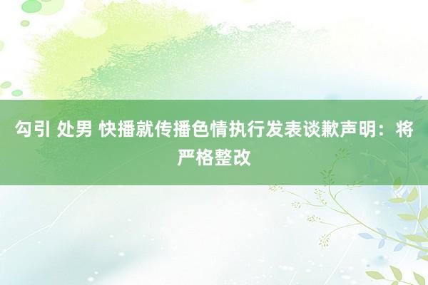 勾引 处男 快播就传播色情执行发表谈歉声明：将严格整改