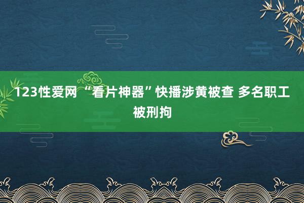 123性爱网 “看片神器”快播涉黄被查 多名职工被刑拘