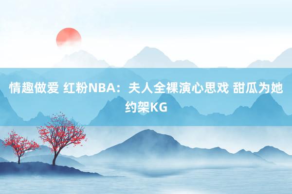 情趣做爱 红粉NBA：夫人全裸演心思戏 甜瓜为她约架KG