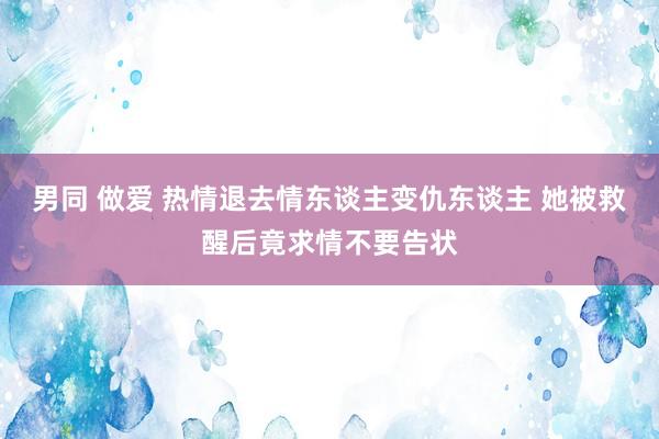 男同 做爱 热情退去情东谈主变仇东谈主 她被救醒后竟求情不要告状