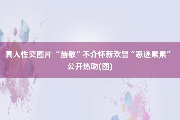 真人性交图片 “赫敏”不介怀新欢曾“恶迹累累” 公开热吻(图)