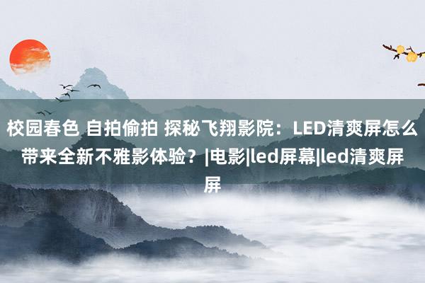 校园春色 自拍偷拍 探秘飞翔影院：LED清爽屏怎么带来全新不雅影体验？|电影|led屏幕|led清爽屏