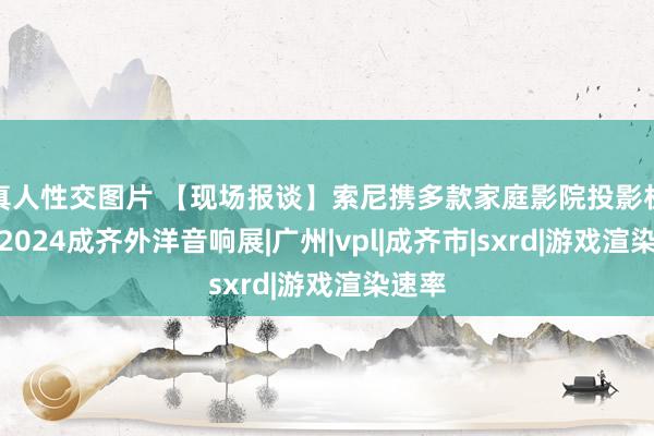 真人性交图片 【现场报谈】索尼携多款家庭影院投影机亮相2024成齐外洋音响展|广州|vpl|成齐市|sxrd|游戏渲染速率