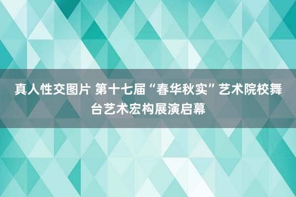 真人性交图片 第十七届“春华秋实”艺术院校舞台艺术宏构展演启幕