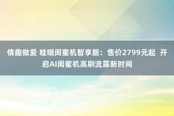 情趣做爱 哇哦闺蜜机智享版：售价2799元起  开启AI闺蜜机高刷流露新时间