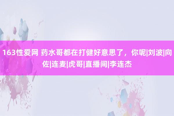 163性爱网 药水哥都在打健好意思了，你呢|刘波|向佐|连麦|虎哥|直播间|李连杰