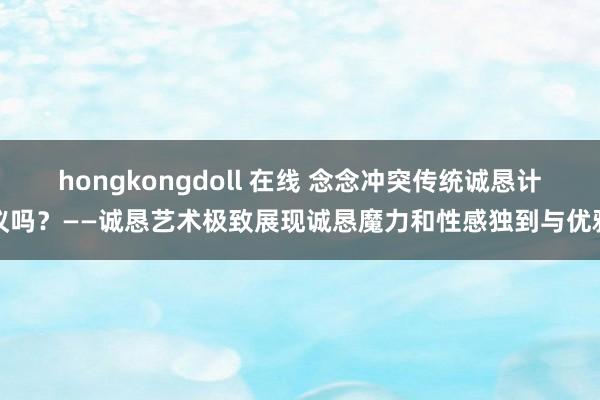 hongkongdoll 在线 念念冲突传统诚恳计议吗？——诚恳艺术极致展现诚恳魔力和性感独到与优雅