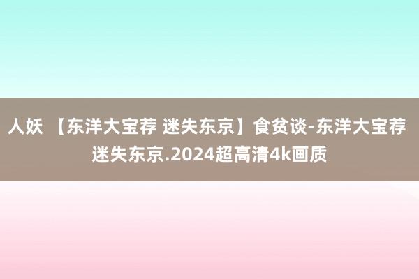 人妖 【东洋大宝荐 迷失东京】食贫谈-东洋大宝荐 迷失东京.2024超高清4k画质