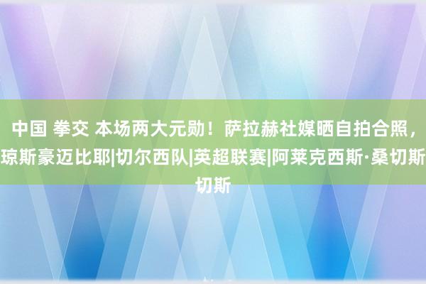 中国 拳交 本场两大元勋！萨拉赫社媒晒自拍合照，琼斯豪迈比耶|切尔西队|英超联赛|阿莱克西斯·桑切斯