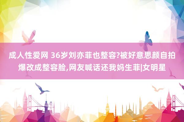 成人性爱网 36岁刘亦菲也整容?被好意思颜自拍爆改成整容脸，网友喊话还我妈生菲|女明星