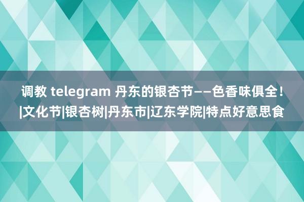 调教 telegram 丹东的银杏节——色香味俱全！|文化节|银杏树|丹东市|辽东学院|特点好意思食