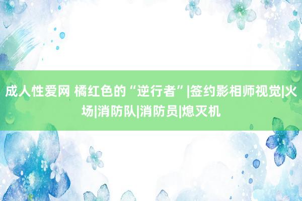 成人性爱网 橘红色的“逆行者”|签约影相师视觉|火场|消防队|消防员|熄灭机