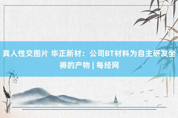 真人性交图片 华正新材：公司BT材料为自主研发坐褥的产物 | 每经网